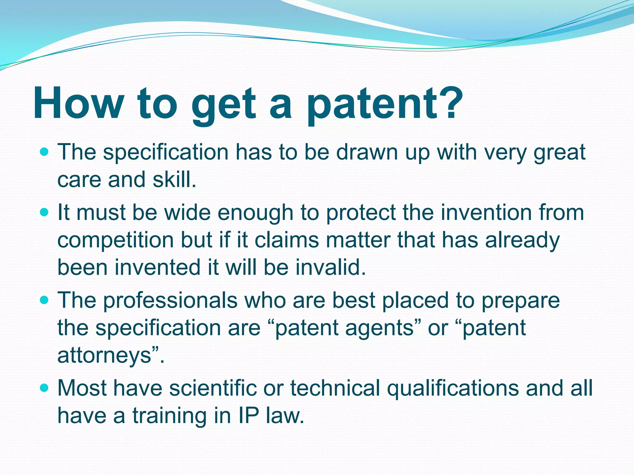 How to get a patent?
 The specification has to be drawn up with very great
care and skill.
 It must be wide enough to protect the invention from
competition but if it claims matter that has already
been invented it will be invalid.
 The professionals who are best placed to prepare
the specification are “patent agents” or “patent
attorneys”.
 Most have scientific or technical qualifications and all
have a training in IP law.
 