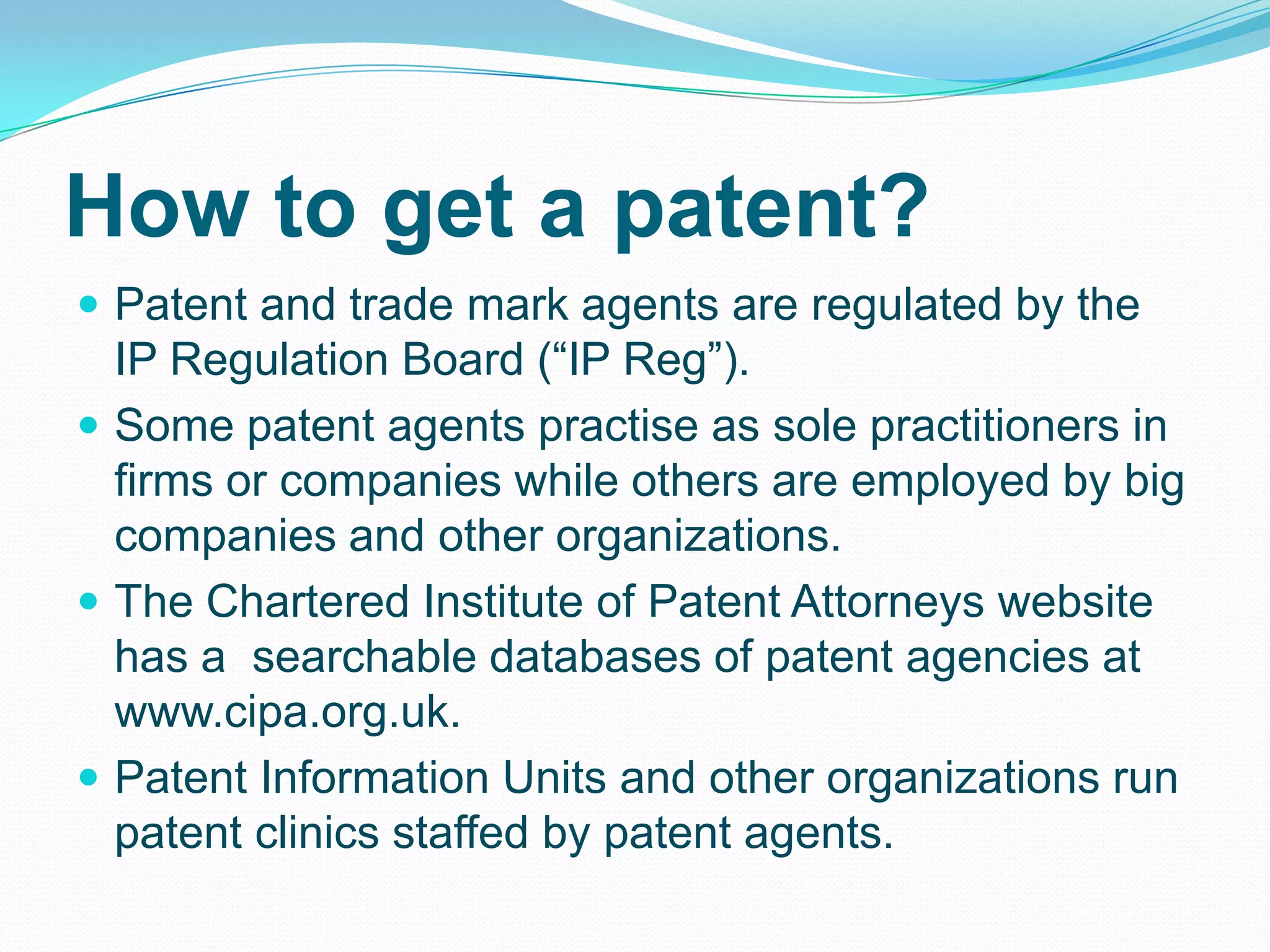 How to get a patent?
 Patent and trade mark agents are regulated by the
IP Regulation Board (“IP Reg”).
 Some patent agents practise as sole practitioners in
firms or companies while others are employed by big
companies and other organizations.
 The Chartered Institute of Patent Attorneys website
has a searchable databases of patent agencies at
www.cipa.org.uk.
 Patent Information Units and other organizations run
patent clinics staffed by patent agents.
 