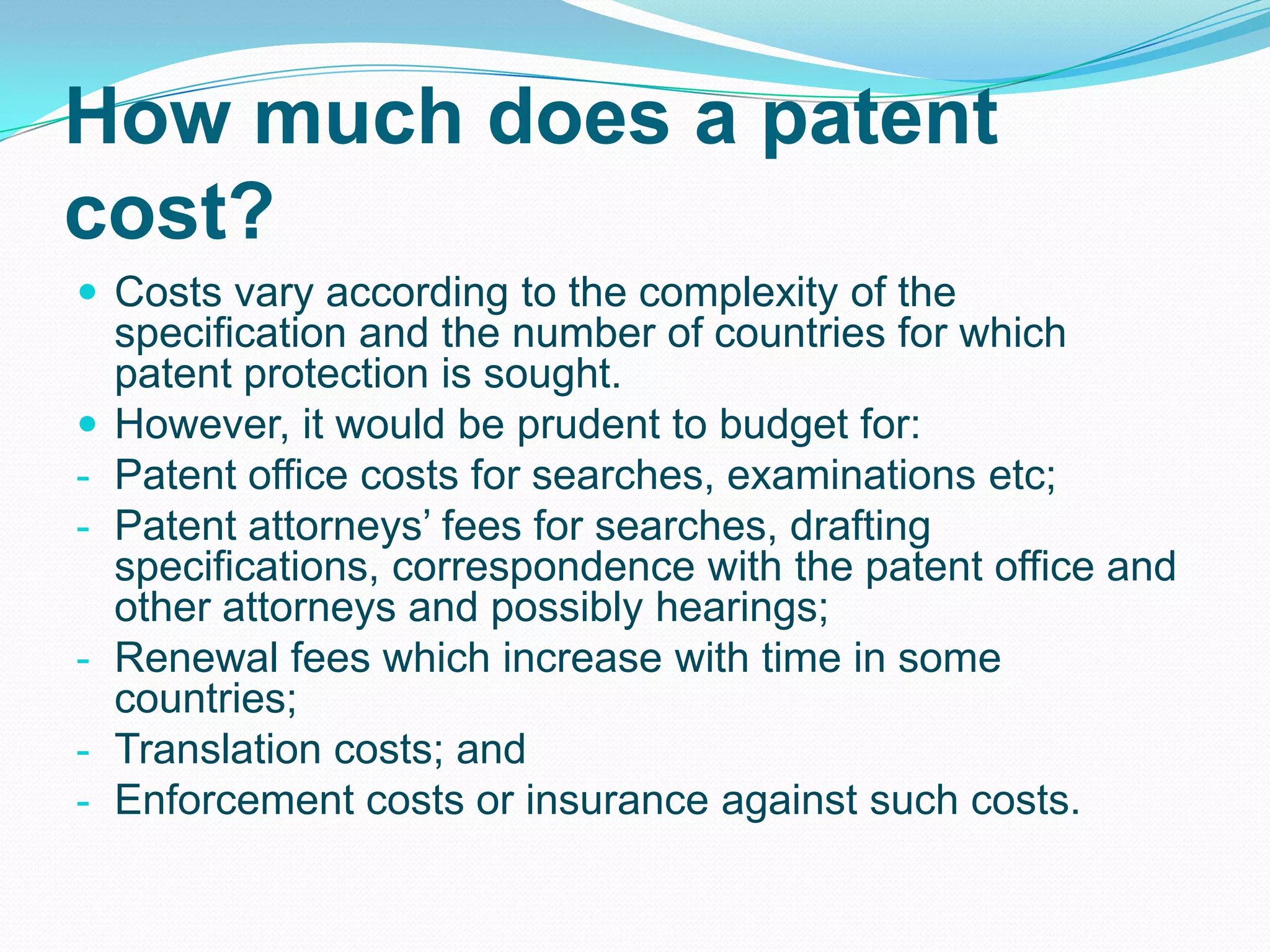 How much does a patent
cost?
 Costs vary according to the complexity of the
specification and the number of countries for which
patent protection is sought.
 However, it would be prudent to budget for:
- Patent office costs for searches, examinations etc;
- Patent attorneys’ fees for searches, drafting
specifications, correspondence with the patent office and
other attorneys and possibly hearings;
- Renewal fees which increase with time in some
countries;
- Translation costs; and
- Enforcement costs or insurance against such costs.
 