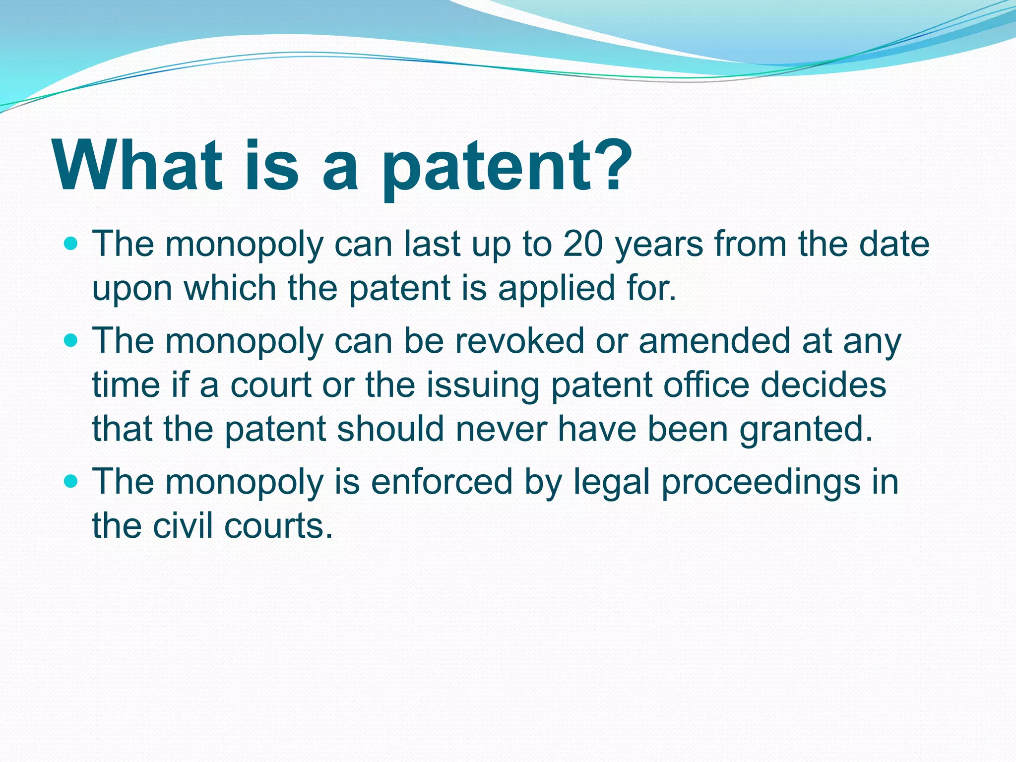 What is a patent?
 The monopoly can last up to 20 years from the date
upon which the patent is applied for.
 The monopoly can be revoked or amended at any
time if a court or the issuing patent office decides
that the patent should never have been granted.
 The monopoly is enforced by legal proceedings in
the civil courts.
 