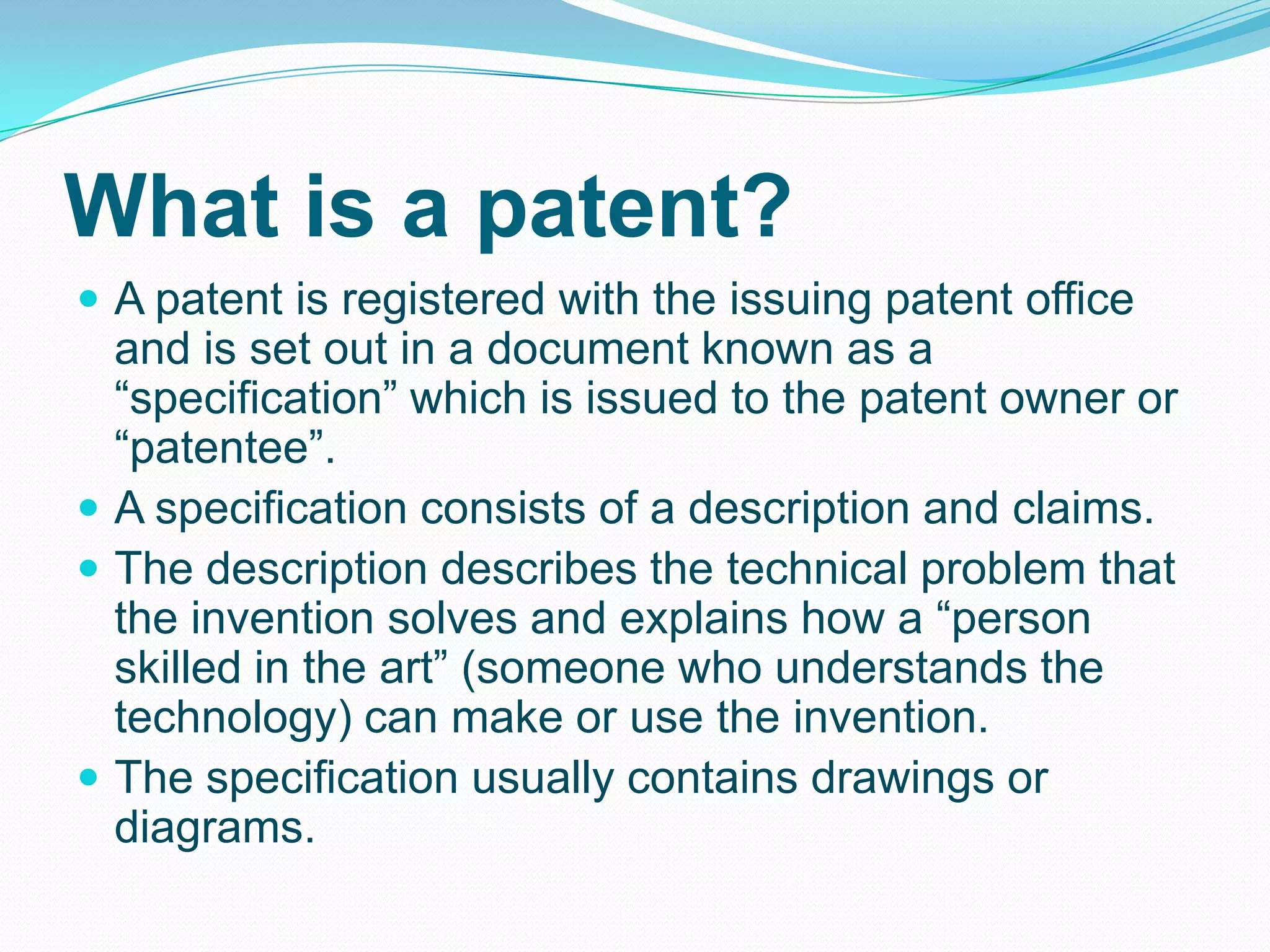 What is a patent?
 A patent is registered with the issuing patent office
and is set out in a document known as a
“specification” which is issued to the patent owner or
“patentee”.
 A specification consists of a description and claims.
 The description describes the technical problem that
the invention solves and explains how a “person
skilled in the art” (someone who understands the
technology) can make or use the invention.
 The specification usually contains drawings or
diagrams.
 