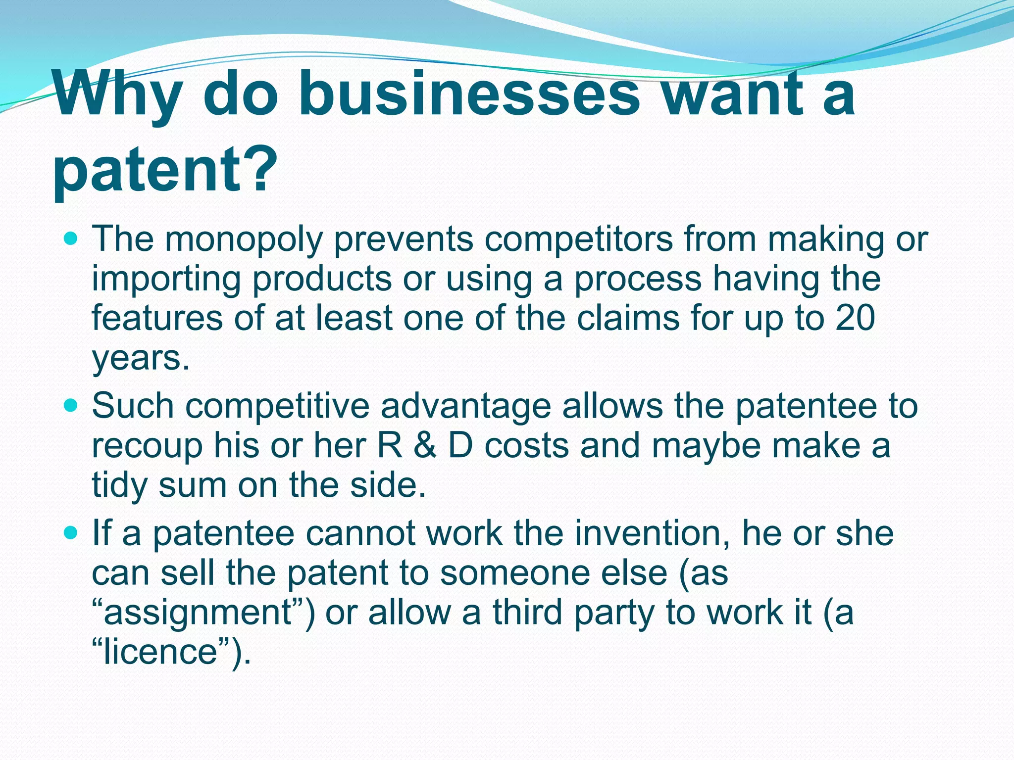 Why do businesses want a
patent?
 The monopoly prevents competitors from making or
importing products or using a process having the
features of at least one of the claims for up to 20
years.
 Such competitive advantage allows the patentee to
recoup his or her R & D costs and maybe make a
tidy sum on the side.
 If a patentee cannot work the invention, he or she
can sell the patent to someone else (as
“assignment”) or allow a third party to work it (a
“licence”).
 