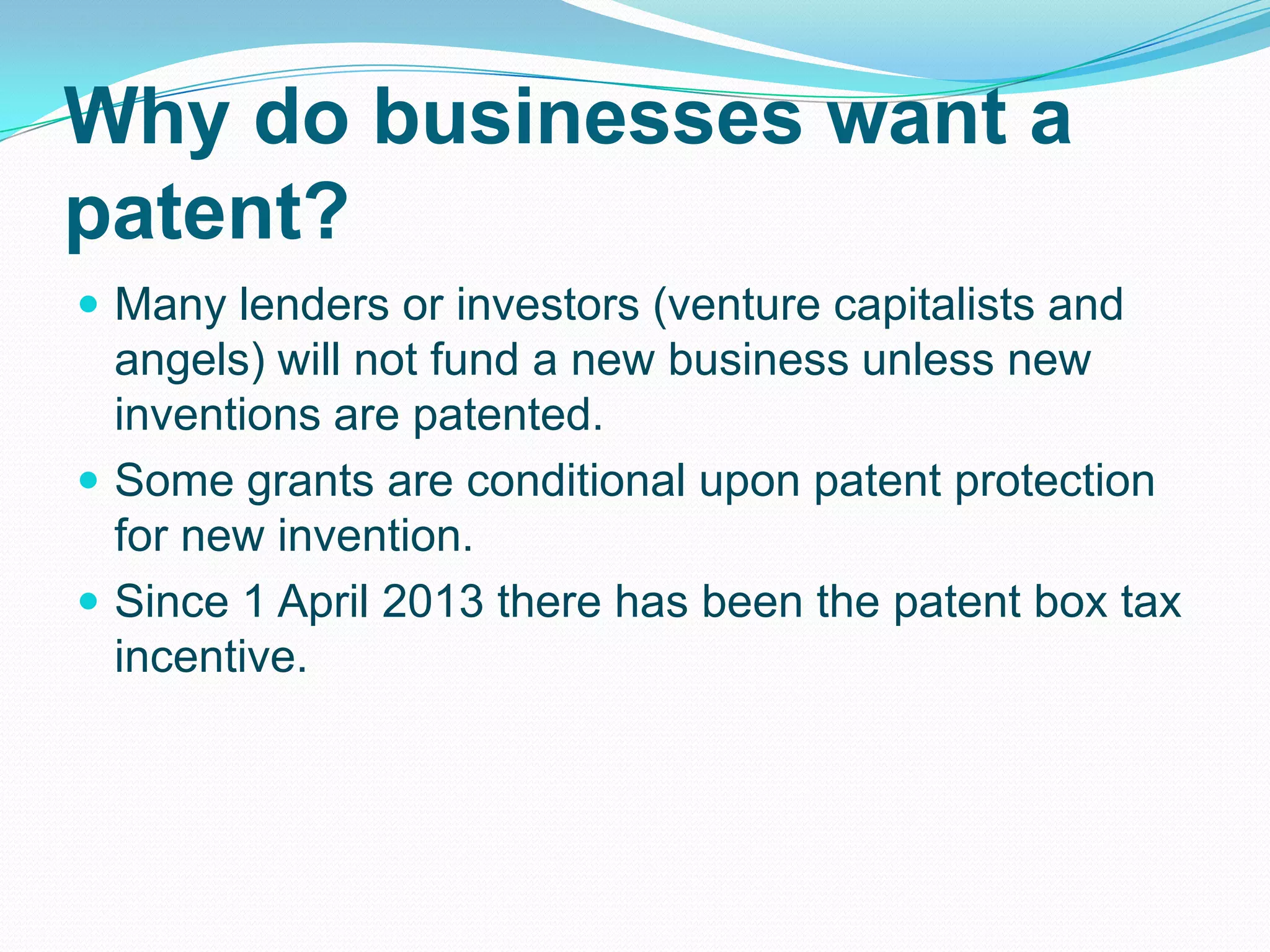 Why do businesses want a
patent?
 Many lenders or investors (venture capitalists and
angels) will not fund a new business unless new
inventions are patented.
 Some grants are conditional upon patent protection
for new invention.
 Since 1 April 2013 there has been the patent box tax
incentive.
 