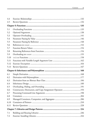 4.4 Exercise: Relationships ...........................................................................................132
4.5 Review Questions ..................................................................................................134
Chapter 5: Functions ................................................................................................. 135
5.1 Overloading Functions ..........................................................................................135
5.2 Optional Arguments ..............................................................................................138
5.3 Operator Overloading ...........................................................................................141
5.4 Parameter Passing by Value ....................................................................................146
5.5 Parameter Passing by Reference .............................................................................148
5.6 References to const ...............................................................................................152
5.7 Function Return Values .........................................................................................154
5.8 Returning References from Functions ....................................................................154
5.9 Overloading on const ...........................................................................................155
5.10 inline Functions ..................................................................................................158
5.11 Functions with Variable-Length Argument Lists ....................................................162
5.12 Exercise: Encryption ..............................................................................................164
5.13 Review Questions ..................................................................................................167
Chapter 6: Inheritance and Polymorphism ............................................................... 168
6.1 Simple Derivation ..................................................................................................168
6.2 Derivation with Polymorphism ..............................................................................177
6.3 Derivation from an Abstract Base Class..................................................................184
6.4 Inheritance Design .................................................................................................189
6.5 Overloading, Hiding, and Overriding ....................................................................191
6.6 Constructors, Destructors, and Copy Assignment Operators .................................193
6.7 Processing Command-Line Arguments ..................................................................198
6.8 Containers .............................................................................................................204
6.9 Managed Containers, Composites, and Aggregates ................................................206
6.10 Containers of Pointers ...........................................................................................210
6.11 Review Questions ..................................................................................................228
Chapter 7: Libraries and Design Patterns .................................................................. 234
7.1 Building and Reusing Libraries ..............................................................................236
7.2 Exercise: Installing Libraries ...................................................................................244
Contents ix
 