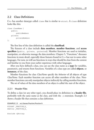 2.2 Class Definitions 69
2.2 Class Definitions
C++ has another datatype called class that is similar to struct. A class definition
looks like this:
class ClassName {
public:
publicMembers
private:
privateMembers
};
The first line of the class definition is called the classHead.
The features of a class include data members, member functions, and access
specifiers (public, private, protected). Member functions are used to initialize,
manipulate, or otherwise manage the data members. Chapter 5, “Functions,” discusses
functions in more detail, especially those features found in C++ but not in some other
languages. For now, we will use functions in ways that should be clear from the context
and familiar to you from your earlier experience with other languages.
After you have defined a class, you can use the class name as a type for variables,
parameters, and returns from functions. Variables of a class type are called objects, or
instances, of the class.
Member functions for class ClassName specify the behavior of all objects of type
ClassName. Each member function can access all other members of the class. Non-
member functions can only manipulate objects indirectly by calling member functions.
The set of values of the data members of an object is called the state of the object.
2.2.1 Header Files
To define a class (or any other type), you should place its definition in a header file,
preferably with the same name as the class, and with the .h extension. Example 2.3
shows a header file that contains a class definition.
EXAMPLE 2.3 src/classes/fraction/fraction.h
#ifndef _FRACTION_H_
#define _FRACTION_H_
#include <QString>
 