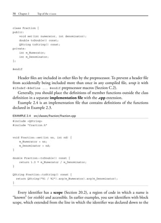 70 Chapter 2 Top of the class
class Fraction {
public:
void set(int numerator, int denominator);
double toDouble() const;
QString toString() const;
private:
int m_Numerator;
int m_Denominator;
};
#endif
Header files are included in other files by the preprocessor. To prevent a header file
from accidentally being included more than once in any compiled file, wrap it with
#ifndef-#define ... #endif preprocessor macros (Section C.2).
Generally, you should place the definitions of member functions outside the class
definition in a separate implementation file with the .cpp extension.
Example 2.4 is an implementation file that contains definitions of the functions
declared in Example 2.3.
EXAMPLE 2.4 src/classes/fraction/fraction.cpp
#include <QString>
#include "fraction.h"
void Fraction::set(int nn, int nd) {
m_Numerator = nn;
m_Denominator = nd;
}
double Fraction::toDouble() const {
return 1.0 * m_Numerator / m_Denominator;
}
QString Fraction::toString() const {
return QString("%1 / %2").arg(m_Numerator).arg(m_Denominator);
}
Every identifier has a scope (Section 20.2), a region of code in which a name is
“known” (or visible) and accessible. In earlier examples, you saw identifiers with block
scope, which extended from the line in which the identifier was declared down to the
 