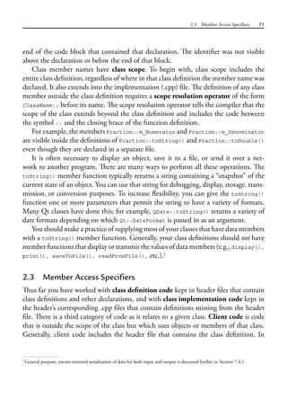 2.3 Member Access Specifiers 71
end of the code block that contained that declaration. The identifier was not visible
above the declaration or below the end of that block.
Class member names have class scope. To begin with, class scope includes the
entire class definition, regardless of where in that class definition the member name was
declared. It also extends into the implementation (.cpp) file. The definition of any class
member outside the class definition requires a scope resolution operator of the form
ClassName:: before its name. The scope resolution operator tells the compiler that the
scope of the class extends beyond the class definition and includes the code between
the symbol :: and the closing brace of the function definition.
For example, the members Fraction::m_Numerator and Fraction::m_Denominator
are visible inside the definitions of Fraction::toString() and Fraction::toDouble()
even though they are declared in a separate file.
It is often necessary to display an object, save it to a file, or send it over a net-
work to another program. There are many ways to perform all these operations. The
toString() member function typically returns a string containing a “snapshot” of the
current state of an object. You can use that string for debugging, display, storage, trans-
mission, or conversion purposes. To increase flexibility, you can give the toString()
function one or more parameters that permit the string to have a variety of formats.
Many Qt classes have done this; for example, QDate::toString() returns a variety of
date formats depending on which Qt::DateFormat is passed in as an argument.
You should make a practice of supplying most of your classes that have data members
with a toString() member function. Generally, your class definitions should not have
member functions that display or transmit the values of data members (e.g., display(),
print(), saveToFile(), readFromFile(), etc.).1
2.3 Member Access Specifiers
Thus far you have worked with class definition code kept in header files that contain
class definitions and other declarations, and with class implementation code kept in
the header’s corresponding .cpp files that contain definitions missing from the header
file. There is a third category of code as it relates to a given class. Client code is code
that is outside the scope of the class but which uses objects or members of that class.
Generally, client code includes the header file that contains the class definition. In
1
General purpose, stream-oriented serialization of data for both input and output is discussed further in Section 7.4.1.
 