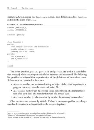 72 Chapter 2 Top of the class
Example 2.5, you can see that fraction.h contains class definition code of Fraction
and is itself a client of QString.
EXAMPLE 2.5 src/classes/fraction/fraction.h
#ifndef _FRACTION_H_
#define _FRACTION_H_
#include <QString>
class Fraction {
public:
void set(int numerator, int denominator);
double toDouble() const;
QString toString() const;
private:
int m_Numerator;
int m_Denominator;
};
#endif
The access specifiers, public, protected, and private, are used in a class defini-
tion to specify where in a program the affected members can be accessed. The following
list provides an informal first approximation of the definitions of these three terms.
Refinements are contained in footnotes.
• A public member can be accessed (using an object of the class)2
anywhere in a
program that #includes the class definition file.
• A protected member can be accessed inside the definition of a member func-
tion of its own class, or a member function of a derived class.3
• A private member is only accessible by member functions of its own class.4
Class members are private by default. If there is no access specifier preceding a
member declaration in a class definition, the member is private.
2
public static members can be accessed without an object. We discuss this in Section 2.9.
3
Chapter 6, “Inheritance and Polymorphism,” discusses derived classes.
4
Private members are also accessible by friends of the class, which we discuss in Section 2.6.
 