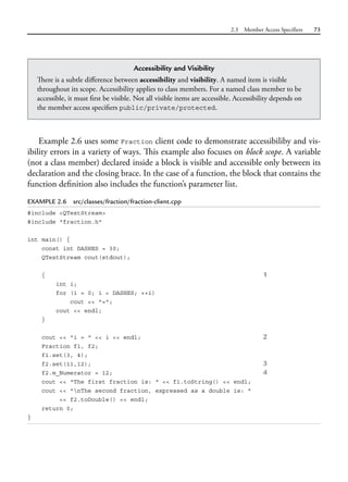 2.3 Member Access Specifiers 73
Example 2.6 uses some Fraction client code to demonstrate accessibiliby and vis-
ibility errors in a variety of ways. This example also focuses on block scope. A variable
(not a class member) declared inside a block is visible and accessible only between its
declaration and the closing brace. In the case of a function, the block that contains the
function definition also includes the function’s parameter list.
EXAMPLE 2.6 src/classes/fraction/fraction-client.cpp
#include <QTextStream>
#include "fraction.h"
int main() {
const int DASHES = 30;
QTextStream cout(stdout);
{ 1
int i;
for (i = 0; i < DASHES; ++i)
cout << "=";
cout << endl;
}
cout << "i = " << i << endl; 2
Fraction f1, f2;
f1.set(3, 4);
f2.set(11,12); 3
f2.m_Numerator = 12; 4
cout << "The first fraction is: " << f1.toString() << endl;
cout << "nThe second fraction, expressed as a double is: "
<< f2.toDouble() << endl;
return 0;
}
Accessibility and Visibility
There is a subtle difference between accessibility and visibility. A named item is visible
throughout its scope. Accessibility applies to class members. For a named class member to be
accessible, it must first be visible. Not all visible items are accessible. Accessibility depends on
the member access specifiers public/private/protected.
 