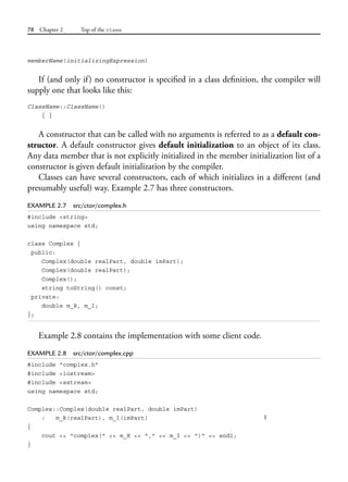 78 Chapter 2 Top of the class
memberName(initializingExpression)
If (and only if) no constructor is specified in a class definition, the compiler will
supply one that looks like this:
ClassName::ClassName()
{ }
A constructor that can be called with no arguments is referred to as a default con-
structor. A default constructor gives default initialization to an object of its class.
Any data member that is not explicitly initialized in the member initialization list of a
constructor is given default initialization by the compiler.
Classes can have several constructors, each of which initializes in a different (and
presumably useful) way. Example 2.7 has three constructors.
EXAMPLE 2.7 src/ctor/complex.h
#include <string>
using namespace std;
class Complex {
public:
Complex(double realPart, double imPart);
Complex(double realPart);
Complex();
string toString() const;
private:
double m_R, m_I;
};
Example 2.8 contains the implementation with some client code.
EXAMPLE 2.8 src/ctor/complex.cpp
#include "complex.h"
#include <iostream>
#include <sstream>
using namespace std;
Complex::Complex(double realPart, double imPart)
: m_R(realPart), m_I(imPart) 1
{
cout << "complex(" << m_R << "," << m_I << ")" << endl;
}
 