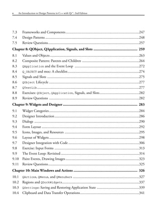 7.3 Frameworks and Components................................................................................247
7.4 Design Patterns ......................................................................................................248
7.5 Review Questions...................................................................................................257
Chapter 8: QObject, QApplication, Signals, and Slots .............................................. 259
8.1 Values and Objects.................................................................................................263
8.2 Composite Pattern: Parents and Children ..............................................................264
8.3 QApplication and the Event Loop ......................................................................272
8.4 Q_OBJECT and moc: A checklist..............................................................................274
8.5 Signals and Slots ....................................................................................................275
8.6 QObject Lifecycle ..................................................................................................277
8.7 QTestLib...............................................................................................................277
8.8 Exercises: QObject, QApplication, Signals, and Slots...........................................282
8.9 Review Questions ..................................................................................................282
Chapter 9: Widgets and Designer .............................................................................. 283
9.1 Widget Categories..................................................................................................284
9.2 Designer Introduction............................................................................................286
9.3 Dialogs ..................................................................................................................290
9.4 Form Layout ..........................................................................................................292
9.5 Icons, Images, and Resources .................................................................................295
9.6 Layout of Widgets..................................................................................................298
9.7 Designer Integration with Code .............................................................................306
9.8 Exercise: Input Forms ............................................................................................313
9.9 The Event Loop: Revisited .....................................................................................314
9.10 Paint Events, Drawing Images ................................................................................323
9.11 Review Questions...................................................................................................325
Chapter 10: Main Windows and Actions ................................................................... 326
10.1 QActions, QMenus, and QMenuBars ........................................................................327
10.2 Regions and QDockWidgets....................................................................................337
10.3 QSettings: Saving and Restoring Application State ..............................................339
10.4 Clipboard and Data Transfer Operations................................................................341
x An Introduction to Design Patterns in C++ with Qt™, 2nd Edition
 