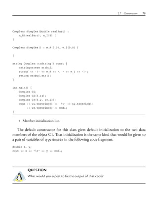 2.7 Constructors 79
Complex::Complex(double realPart) :
m_R(realPart), m_I(0) {
}
Complex::Complex() : m_R(0.0), m_I(0.0) {
}
string Complex::toString() const {
ostringstream strbuf;
strbuf << '(' << m_R << ", " << m_I << ')';
return strbuf.str();
}
int main() {
Complex C1;
Complex C2(3.14);
Complex C3(6.2, 10.23);
cout << C1.toString() << 't' << C2.toString()
<< C3.toString() << endl;
}
1 Member initialization list.
The default constructor for this class gives default initialization to the two data
members of the object C1. That initialization is the same kind that would be given to
a pair of variables of type double in the following code fragment:
double x, y;
cout << x << 't' << y << endl;
QUESTION
What would you expect to be the output of that code?
 