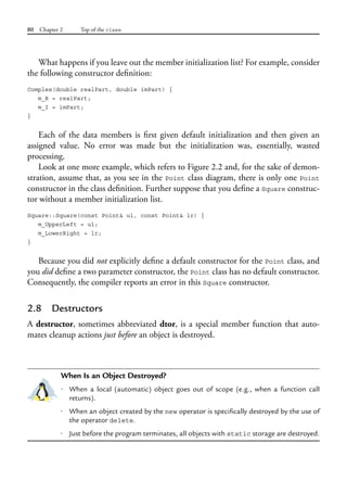 80 Chapter 2 Top of the class
What happens if you leave out the member initialization list? For example, consider
the following constructor definition:
Complex(double realPart, double imPart) {
m_R = realPart;
m_I = imPart;
}
Each of the data members is first given default initialization and then given an
assigned value. No error was made but the initialization was, essentially, wasted
processing.
Look at one more example, which refers to Figure 2.2 and, for the sake of demon-
stration, assume that, as you see in the Point class diagram, there is only one Point
constructor in the class definition. Further suppose that you define a Square construc-
tor without a member initialization list.
Square::Square(const Point& ul, const Point& lr) {
m_UpperLeft = ul;
m_LowerRight = lr;
}
Because you did not explicitly define a default constructor for the Point class, and
you did define a two parameter constructor, the Point class has no default constructor.
Consequently, the compiler reports an error in this Square constructor.
2.8 Destructors
A destructor, sometimes abbreviated dtor, is a special member function that auto-
mates cleanup actions just before an object is destroyed.
When Is an Object Destroyed?
• When a local (automatic) object goes out of scope (e.g., when a function call
returns).
• When an object created by the new operator is specifically destroyed by the use of
the operator delete.
• Just before the program terminates, all objects with static storage are destroyed.
 