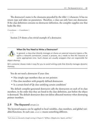 2.9 The Keyword static 81
The destructor’s name is the classname preceded by the tilde (~) character. It has no
return type and takes no parameters. Therefore, a class can only have one destructor.
If the class definition contains no destructor definition, the compiler supplies one that
looks like this:
ClassName::~ClassName()
{ }
Section 2.9 shows a less trivial example of a destructor.
When Do You Need to Write a Destructor?
In general, a class that directly manages or shares an external resource (opens a file,
opens a network connection, creates a process, etc.) needs to free the resource at
some appropriate time. Such classes are usually wrappers that are responsible for
object cleanup.
Qt’s container classes make it easy for you to avoid writing code that directly manages dynamic
memory.
You do not need a destructor if your class
• Has simple type members that are not pointers
• Has class members with properly defined destructors
• Is a certain kind of Qt class satisfying certain conditions7
The default compiler-generated destructor calls the destructors on each of its class
members, in the order that they are listed in the class definition, just before the object
is destroyed. The default destructor does not delete allocated memory when destroying
pointer members.
2.9 The Keyword static
The keyword static can be applied to local variables, class members, and global vari-
ables/functions. In each case, static means something different.
7
Such classes are discussed at length starting in Chapter 8, “QObject, QApplication, Signals, and Slots.”
 