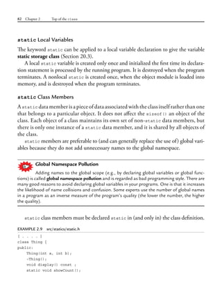 82 Chapter 2 Top of the class
static Local Variables
The keyword static can be applied to a local variable declaration to give the variable
static storage class (Section 20.3).
A local static variable is created only once and initialized the first time its declara-
tion statement is processed by the running program. It is destroyed when the program
terminates. A nonlocal static is created once, when the object module is loaded into
memory, and is destroyed when the program terminates.
static Class Members
A static data member is a piece of data associated with the class itself rather than one
that belongs to a particular object. It does not affect the sizeof() an object of the
class. Each object of a class maintains its own set of non-static data members, but
there is only one instance of a static data member, and it is shared by all objects of
the class.
static members are preferable to (and can generally replace the use of) global vari-
ables because they do not add unnecessary names to the global namespace.
Global Namespace Pollution
Adding names to the global scope (e.g., by declaring global variables or global func-
tions) is called global namespace pollution and is regarded as bad programming style. There are
many good reasons to avoid declaring global variables in your programs. One is that it increases
the likelihood of name collisions and confusion. Some experts use the number of global names
in a program as an inverse measure of the program’s quality (the lower the number, the higher
the quality).
static class members must be declared static in (and only in) the class definition.
EXAMPLE 2.9 src/statics/static.h
[ . . . . ]
class Thing {
public:
Thing(int a, int b);
~Thing();
void display() const ;
static void showCount();
 