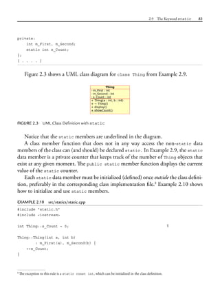 2.9 The Keyword static 83
private:
int m_First, m_Second;
static int s_Count;
};
[ . . . . ]
Figure 2.3 shows a UML class diagram for class Thing from Example 2.9.
FIGURE 2.3 UML Class Definition with static
Notice that the static members are underlined in the diagram.
A class member function that does not in any way access the non-static data
members of the class can (and should) be declared static. In Example 2.9, the static
data member is a private counter that keeps track of the number of Thing objects that
exist at any given moment. The public static member function displays the current
value of the static counter.
Each static data member must be initialized (defined) once outside the class defini-
tion, preferably in the corresponding class implementation file.8
Example 2.10 shows
how to initialize and use static members.
EXAMPLE 2.10 src/statics/static.cpp
#include "static.h"
#include <iostream>
int Thing::s_Count = 0; 1
Thing::Thing(int a, int b)
: m_First(a), m_Second(b) {
++s_Count;
}
8
The exception to this rule is a static const int, which can be initialized in the class definition.
 