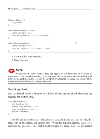 84 Chapter 2 Top of the class
Thing::~Thing() {
--s_Count;
}
void Thing::display() const {
using namespace std;
cout << m_First << "$$" << m_Second;
}
void Thing::showCount() { 2
using namespace std;
cout << "Count = " << s_Count << endl;
}
1 Must initialize static member!
2 Static function.
NOTE
Notice that the term static does not appear in the definitions of s_Count or
showCount(). For the definition of s_Count, the keyword static would mean something quite
different: It would change the scope of the variable from global to file-scope (see Section 20.2).
For the function definition, it is simply redundant.
Block-Scope Static
statics defined inside a function or a block of code are initialized when they are
executed for the first time.
long nextNumber() {
int localvar(24);
static long statNum = 1000;
cout << statNum + localvar;
return ++statNum;
}
The first call to nextNumber() initializes localvar to 24 and statNum to 1000, dis-
plays 1024 on the screen, and returns 1001. When the function returns, localvar is
destroyed but statNum is not. Each time this function is called, localvar gets created
 