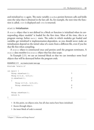 2.9 The Keyword static 85
and initialized to 24 again. The static variable statNum persists between calls and holds
onto the value that it obtained in the last call. So, for example, the next time the func-
tion is called, 1025 is displayed and 1002 is returned.
static Initialization
A static object that is not defined in a block or function is initialized when its cor-
responding object module9
is loaded for the first time. Most of the time, this is at
program startup, before main() starts. The order in which modules get loaded and
variables get initialized is implementation-dependent, so you should never make an
initialization depend on the initial value of a static from a different file, even if you list
that file first when compiling.
A static object is constructed once and persists until the program terminates. A
static data member is a static object that has class scope.
In Example 2.11, we use an internal block so that we can introduce some local
objects that will be destroyed before the program ends.
EXAMPLE 2.11 src/statics/static-test.cpp
#include "static.h"
int main() {
Thing::showCount(); 1
Thing t1(3,4), t2(5,6);
t1.showCount(); 2
{ 3
Thing t3(7,8), t4(9,10);
Thing::showCount(); 4
} 5
Thing::showCount();
return 0;
}
1 At this point, no objects exist, but all class statics have been initialized.
2 Access through object.
3 An inner block of code is entered.
9
Chapter 7, “Libraries and Design Patterns”
 