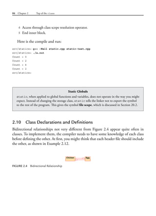 86 Chapter 2 Top of the class
4 Access through class scope resolution operator.
5 End inner block.
Here is the compile and run:
src/statics> g++ -Wall static.cpp static-test.cpp
src/statics> ./a.out
Count = 0
Count = 2
Count = 4
Count = 2
src/statics>
Static Globals
static, when applied to global functions and variables, does not operate in the way you might
expect. Instead of changing the storage class, static tells the linker not to export the symbol
to the rest of the program. This gives the symbol file scope, which is discussed in Section 20.2.
2.10 Class Declarations and Definitions
Bidirectional relationships not very different from Figure 2.4 appear quite often in
classes. To implement them, the compiler needs to have some knowledge of each class
before defining the other. At first, you might think that each header file should include
the other, as shown in Example 2.12.
FIGURE 2.4 Bidirectional Relationship
 