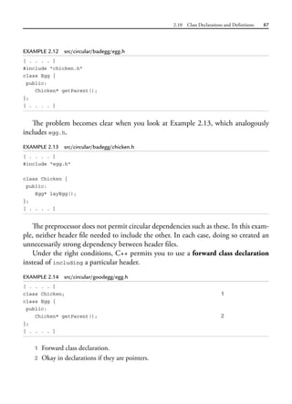2.10 Class Declarations and Definitions 87
EXAMPLE 2.12 src/circular/badegg/egg.h
[ . . . . ]
#include "chicken.h"
class Egg {
public:
Chicken* getParent();
};
[ . . . . ]
The problem becomes clear when you look at Example 2.13, which analogously
includes egg.h.
EXAMPLE 2.13 src/circular/badegg/chicken.h
[ . . . . ]
#include "egg.h"
class Chicken {
public:
Egg* layEgg();
};
[ . . . . ]
The preprocessor does not permit circular dependencies such as these. In this exam-
ple, neither header file needed to include the other. In each case, doing so created an
unnecessarily strong dependency between header files.
Under the right conditions, C++ permits you to use a forward class declaration
instead of including a particular header.
EXAMPLE 2.14 src/circular/goodegg/egg.h
[ . . . . ]
class Chicken; 1
class Egg {
public:
Chicken* getParent(); 2
};
[ . . . . ]
1 Forward class declaration.
2 Okay in declarations if they are pointers.
 