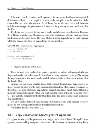 88 Chapter 2 Top of the class
A forward class declaration enables you to refer to a symbol without having its full
definition available. It is an implicit promise to the compiler that the definition of the
class will be included when it is needed. Classes that are declared but not defined can
only be used as types for pointers or references, as long as they are not dereferenced in
the file.
We define getParent() in the source code module, egg.cpp, shown in Example
2.15. Notice that the .cpp file can #include both header files without causing a circu-
lar dependency between them. The .cpp file has a strong dependency on both headers,
while the header files have no dependency on one another.
EXAMPLE 2.15 src/circular/goodegg/egg.cpp
#include "chicken.h"
#include "egg.h"
Chicken* Egg::getParent() {
return new Chicken(); 1
}
1 Requires definition of Chicken.
Thus, forward class declarations make it possible to define bidirectional relation-
ships, such as the one in Example 2.15, without creating circular #includes. We located
the dependencies in the source code modules that actually needed them instead of in
the header files.
In Java, you can create circular strong bidirectional dependencies between two (or
more) classes. In other words, each class can import and use (dereference references to)
the other. This kind of circular dependency makes both classes much more difficult to
maintain because changes in either one can break the other. This is one situation where
C++ protects the programmer better than Java does: You cannot create such a relation-
ship accidentally.
Java also offers a forward class declaration, but it is rarely used because Java pro-
grams do not use separate header and implementation files.
For further details, see Section C.2.
2.11 Copy Constructors and Assignment Operators
C++ gives almost god-like powers to the designer of a class. Object “life cycle” man-
agement means taking complete control over the behavior of objects during birth,
 