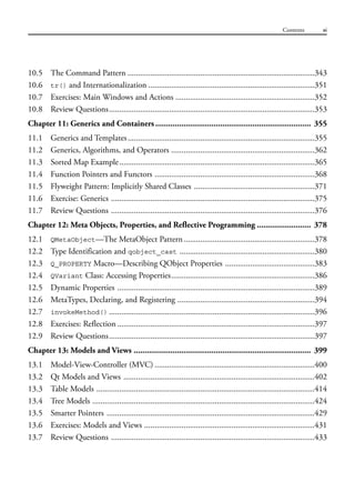 10.5 The Command Pattern ..........................................................................................343
10.6 tr() and Internationalization ................................................................................351
10.7 Exercises: Main Windows and Actions ...................................................................352
10.8 Review Questions...................................................................................................353
Chapter 11: Generics and Containers ........................................................................ 355
11.1 Generics and Templates..........................................................................................355
11.2 Generics, Algorithms, and Operators .....................................................................362
11.3 Sorted Map Example..............................................................................................365
11.4 Function Pointers and Functors .............................................................................368
11.5 Flyweight Pattern: Implicitly Shared Classes ..........................................................371
11.6 Exercise: Generics ..................................................................................................375
11.7 Review Questions ..................................................................................................376
Chapter 12: Meta Objects, Properties, and Reflective Programming ......................... 378
12.1 QMetaObject—The MetaObject Pattern...............................................................378
12.2 Type Identification and qobject_cast .................................................................380
12.3 Q_PROPERTY Macro—Describing QObject Properties ...........................................383
12.4 QVariant Class: Accessing Properties.....................................................................386
12.5 Dynamic Properties ...............................................................................................389
12.6 MetaTypes, Declaring, and Registering ..................................................................394
12.7 invokeMethod() ...................................................................................................396
12.8 Exercises: Reflection ...............................................................................................397
12.9 Review Questions...................................................................................................397
Chapter 13: Models and Views .................................................................................. 399
13.1 Model-View-Controller (MVC) .............................................................................400
13.2 Qt Models and Views ............................................................................................402
13.3 Table Models .........................................................................................................414
13.4 Tree Models ...........................................................................................................424
13.5 Smarter Pointers ....................................................................................................429
13.6 Exercises: Models and Views ..................................................................................431
13.7 Review Questions ..................................................................................................433
Contents xi
 