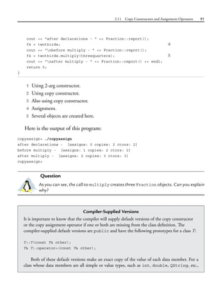 2.11 Copy Constructors and Assignment Operators 91
cout << "after declarations - " << Fraction::report();
f4 = twothirds; 4
cout << "nbefore multiply - " << Fraction::report();
f4 = twothirds.multiply(threequarters); 5
cout << "nafter multiply - " << Fraction::report() << endl;
return 0;
}
1 Using 2-arg constructor.
2 Using copy constructor.
3 Also using copy constructor.
4 Assignment.
5 Several objects are created here.
Here is the output of this program:
copyassign> ./copyassign
after declarations - [assigns: 0 copies: 2 ctors: 2]
before multiply - [assigns: 1 copies: 2 ctors: 2]
after multiply - [assigns: 2 copies: 3 ctors: 3]
copyassign>
Question
As you can see, the call to multiply creates three Fraction objects. Can you explain
why?
Compiler-Supplied Versions
It is important to know that the compiler will supply default versions of the copy constructor
or the copy assignment operator if one or both are missing from the class definition. The
compiler-supplied default versions are public and have the following prototypes for a class T:
T::T(const T& other);
T& T::operator=(const T& other);
Both of these default versions make an exact copy of the value of each data member. For a
class whose data members are all simple or value types, such as int, double, QString, etc.,
 