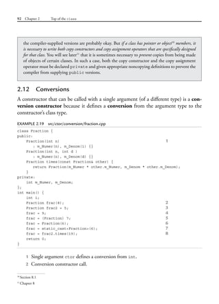 92 Chapter 2 Top of the class
2.12 Conversions
A constructor that can be called with a single argument (of a different type) is a con-
version constructor because it defines a conversion from the argument type to the
constructor’s class type.
EXAMPLE 2.19 src/ctor/conversion/fraction.cpp
class Fraction {
public:
Fraction(int n) 1
: m_Numer(n), m_Denom(1) {}
Fraction(int n, int d )
: m_Numer(n), m_Denom(d) {}
Fraction times(const Fraction& other) {
return Fraction(m_Numer * other.m_Numer, m_Denom * other.m_Denom);
}
private:
int m_Numer, m_Denom;
};
int main() {
int i;
Fraction frac(8); 2
Fraction frac2 = 5; 3
frac = 9; 4
frac = (Fraction) 7; 5
frac = Fraction(6); 6
frac = static_cast<Fraction>(6); 7
frac = frac2.times(19); 8
return 0;
}
1 Single argument ctor defines a conversion from int.
2 Conversion constructor call.
the compiler-supplied versions are probably okay. But if a class has pointer or object10
members, it
is necessary to write both copy constructors and copy assignment operators that are specifically designed
for that class. You will see later11
that it is sometimes necessary to prevent copies from being made
of objects of certain classes. In such a case, both the copy constructor and the copy assignment
operator must be declared private and given appropriate noncopying definitions to prevent the
compiler from supplying public versions.
10
Section 8.1
11
Chapter 8
 