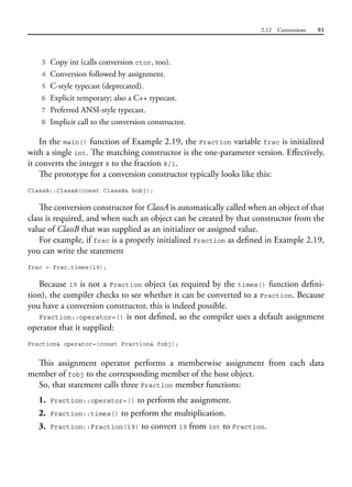 2.12 Conversions 93
3 Copy int (calls conversion ctor, too).
4 Conversion followed by assignment.
5 C-style typecast (deprecated).
6 Explicit temporary; also a C++ typecast.
7 Preferred ANSI-style typecast.
8 Implicit call to the conversion constructor.
In the main() function of Example 2.19, the Fraction variable frac is initialized
with a single int. The matching constructor is the one-parameter version. Effectively,
it converts the integer 8 to the fraction 8/1.
The prototype for a conversion constructor typically looks like this:
ClassA::ClassA(const ClassB& bobj);
The conversion constructor for ClassA is automatically called when an object of that
class is required, and when such an object can be created by that constructor from the
value of ClassB that was supplied as an initializer or assigned value.
For example, if frac is a properly initialized Fraction as defined in Example 2.19,
you can write the statement
frac = frac.times(19);
Because 19 is not a Fraction object (as required by the times() function defini-
tion), the compiler checks to see whether it can be converted to a Fraction. Because
you have a conversion constructor, this is indeed possible.
Fraction::operator=() is not defined, so the compiler uses a default assignment
operator that it supplied:
Fraction& operator=(const Fraction& fobj);
This assignment operator performs a memberwise assignment from each data
member of fobj to the corresponding member of the host object.
So, that statement calls three Fraction member functions:
1. Fraction::operator=() to perform the assignment.
2. Fraction::times() to perform the multiplication.
3. Fraction::Fraction(19) to convert 19 from int to Fraction.
 