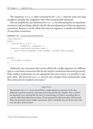 94 Chapter 2 Top of the class
The temporary Fraction object returned by the times() function exists just long
enough to complete the assignment and is then automatically destroyed.
You can simplify the class definition for Fraction by eliminating the one-parameter
constructor and providing a default value for the second parameter of the two-parameter
constructor. Because it can be called with only one argument, it satisfies the definition
of conversion constructor.
EXAMPLE 2.20 src/ctor/conversion/fraction.h
class Fraction {
public:
Fraction(int n, int d = 1)
: m_Numer(n), m_Denom(d) {}
Fraction times(const Fraction& other) {
return Fraction(m_Numer* other.m_Numer, m_Denom* other.m_Denom);
}
private:
int m_Numer, m_Denom;
};
Ordinarily, any constructor that can be called with a single argument of a different
type is a conversion constructor that has the implicit mechanisms discussed previously.
If the implicit mechanisms are not appropriate for some reason, it is possible to sup-
press them. The keyword explicit prevents the compiler from automatically using
that constructor for implicit conversions.12
12
Section 19.8.4 informally discusses an example.
explicit
The keyword explicit can be placed before a single argument constructor in the class
definition to prevent automatic conversion from being used by the compiler. This is useful if
the argument is not anything like the class it is constructing, or if there is something akin to
a parent-child relationship between them. Classes generated by QtCreator place this keyword
before the generated custom widget constructors, and it is advisable that you do the same with
your QWidget-derived classes.
 