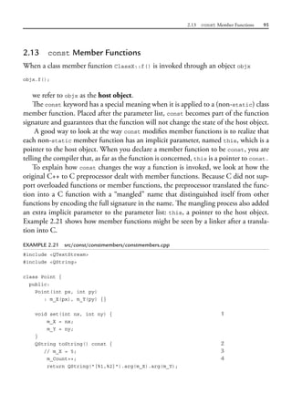 2.13 const Member Functions 95
2.13 const Member Functions
When a class member function ClassX::f() is invoked through an object objx
objx.f();
we refer to objx as the host object.
The const keyword has a special meaning when it is applied to a (non-static) class
member function. Placed after the parameter list, const becomes part of the function
signature and guarantees that the function will not change the state of the host object.
A good way to look at the way const modifies member functions is to realize that
each non-static member function has an implicit parameter, named this, which is a
pointer to the host object. When you declare a member function to be const, you are
telling the compiler that, as far as the function is concerned, this is a pointer to const.
To explain how const changes the way a function is invoked, we look at how the
original C++ to C preprocessor dealt with member functions. Because C did not sup-
port overloaded functions or member functions, the preprocessor translated the func-
tion into a C function with a “mangled” name that distinguished itself from other
functions by encoding the full signature in the name. The mangling process also added
an extra implicit parameter to the parameter list: this, a pointer to the host object.
Example 2.21 shows how member functions might be seen by a linker after a transla-
tion into C.
EXAMPLE 2.21 src/const/constmembers/constmembers.cpp
#include <QTextStream>
#include <QString>
class Point {
public:
Point(int px, int py)
: m_X(px), m_Y(py) {}
void set(int nx, int ny) { 1
m_X = nx;
m_Y = ny;
}
QString toString() const { 2
// m_X = 5; 3
m_Count++; 4
return QString("[%1,%2]").arg(m_X).arg(m_Y);
 