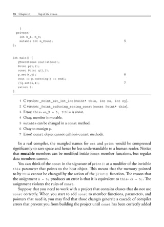 96 Chapter 2 Top of the class
}
private:
int m_X, m_Y;
mutable int m_Count; 5
};
int main() {
QTextStream cout(stdout);
Point p(1,1);
const Point q(2,2);
p.set(4,4); 6
cout << p.toString() << endl;
//q.set(4,4); 7
return 0;
}
1 C version: _Point_set_int_int(Point* this, int nx, int ny).
2 C version: _Point_toString_string_const(const Point* this).
3 Error: this->m_X = 5, *this is const.
4 Okay, member is mutable.
5 mutable can be changed in a const method.
6 Okay to reassign p.
7 Error! const object cannot call non-const methods.
In a real compiler, the mangled names for set and print would be compressed
significantly to save space and hence be less understandable to a human reader. Notice
that mutable members can be modified inside const member functions, but regular
data members cannot.
You can think of the const in the signature of print() as a modifier of the invisible
this parameter that points to the host object. This means that the memory pointed
to by this cannot be changed by the action of the print() function. The reason that
the assignment x = 5; produces an error is that it is equivalent to this->x = 5;. The
assignment violates the rules of const.
Suppose that you need to work with a project that contains classes that do not use
const correctly. When you start to add const to member functions, parameters, and
pointers that need it, you may find that those changes generate a cascade of compiler
errors that prevent you from building the project until const has been correctly added
 