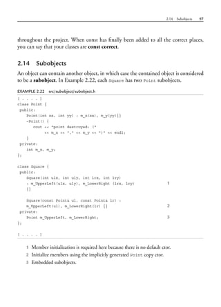 2.14 Subobjects 97
throughout the project. When const has finally been added to all the correct places,
you can say that your classes are const correct.
2.14 Subobjects
An object can contain another object, in which case the contained object is considered
to be a subobject. In Example 2.22, each Square has two Point subobjects.
EXAMPLE 2.22 src/subobject/subobject.h
[ . . . . ]
class Point {
public:
Point(int xx, int yy) : m_x(xx), m_y(yy){}
~Point() {
cout << "point destroyed: ("
<< m_x << "," << m_y << ")" << endl;
}
private:
int m_x, m_y;
};
class Square {
public:
Square(int ulx, int uly, int lrx, int lry)
: m_UpperLeft(ulx, uly), m_LowerRight (lrx, lry) 1
{}
Square(const Point& ul, const Point& lr) :
m_UpperLeft(ul), m_LowerRight(lr) {} 2
private:
Point m_UpperLeft, m_LowerRight; 3
};
[ . . . . ]
1 Member initialization is required here because there is no default ctor.
2 Initialize members using the implicitly generated Point copy ctor.
3 Embedded subobjects.
 