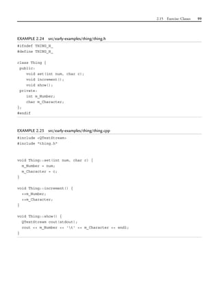 2.15 Exercise: Classes 99
EXAMPLE 2.24 src/early-examples/thing/thing.h
#ifndef THING_H_
#define THING_H_
class Thing {
public:
void set(int num, char c);
void increment();
void show();
private:
int m_Number;
char m_Character;
};
#endif
EXAMPLE 2.25 src/early-examples/thing/thing.cpp
#include <QTextStream>
#include "thing.h"
void Thing::set(int num, char c) {
m_Number = num;
m_Character = c;
}
void Thing::increment() {
++m_Number;
++m_Character;
}
void Thing::show() {
QTextStream cout(stdout);
cout << m_Number << 't' << m_Character << endl;
}
 