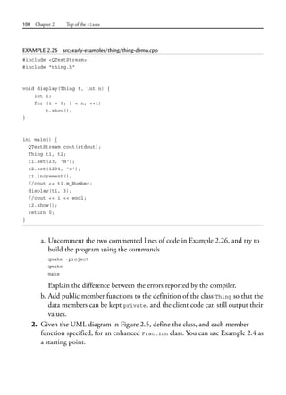 100 Chapter 2 Top of the class
EXAMPLE 2.26 src/early-examples/thing/thing-demo.cpp
#include <QTextStream>
#include "thing.h"
void display(Thing t, int n) {
int i;
for (i = 0; i < n; ++i)
t.show();
}
int main() {
QTextStream cout(stdout);
Thing t1, t2;
t1.set(23, 'H');
t2.set(1234, 'w');
t1.increment();
//cout << t1.m_Number;
display(t1, 3);
//cout << i << endl;
t2.show();
return 0;
}
a. Uncomment the two commented lines of code in Example 2.26, and try to
build the program using the commands
qmake -project
qmake
make
Explain the difference between the errors reported by the compiler.
b. Add public member functions to the definition of the class Thing so that the
data members can be kept private, and the client code can still output their
values.
2. Given the UML diagram in Figure 2.5, define the class, and each member
function specified, for an enhanced Fraction class. You can use Example 2.4 as
a starting point.
 
