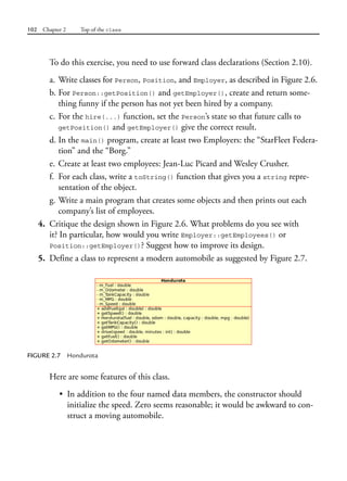102 Chapter 2 Top of the class
To do this exercise, you need to use forward class declarations (Section 2.10).
a. Write classes for Person, Position, and Employer, as described in Figure 2.6.
b. For Person::getPosition() and getEmployer(), create and return some-
thing funny if the person has not yet been hired by a company.
c. For the hire(...) function, set the Person’s state so that future calls to
getPosition() and getEmployer() give the correct result.
d. In the main() program, create at least two Employers: the “StarFleet Federa-
tion” and the “Borg.”
e. Create at least two employees: Jean-Luc Picard and Wesley Crusher.
f. For each class, write a toString() function that gives you a string repre-
sentation of the object.
g. Write a main program that creates some objects and then prints out each
company’s list of employees.
4. Critique the design shown in Figure 2.6. What problems do you see with
it? In particular, how would you write Employer::getEmployees() or
Position::getEmployer()? Suggest how to improve its design.
5. Define a class to represent a modern automobile as suggested by Figure 2.7.
FIGURE 2.7 Hondurota
Here are some features of this class.
• In addition to the four named data members, the constructor should
initialize the speed. Zero seems reasonable; it would be awkward to con-
struct a moving automobile.
 