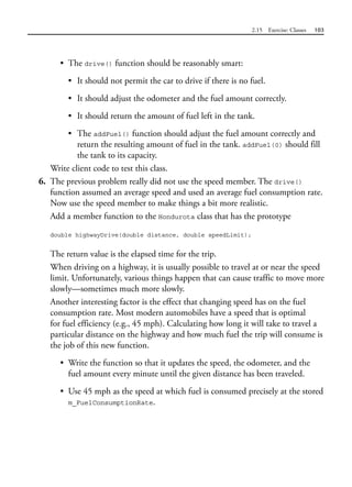 2.15 Exercise: Classes 103
• The drive() function should be reasonably smart:
• It should not permit the car to drive if there is no fuel.
• It should adjust the odometer and the fuel amount correctly.
• It should return the amount of fuel left in the tank.
• The addFuel() function should adjust the fuel amount correctly and
return the resulting amount of fuel in the tank. addFuel(0) should fill
the tank to its capacity.
Write client code to test this class.
6. The previous problem really did not use the speed member. The drive()
function assumed an average speed and used an average fuel consumption rate.
Now use the speed member to make things a bit more realistic.
Add a member function to the Hondurota class that has the prototype
double highwayDrive(double distance, double speedLimit);
The return value is the elapsed time for the trip.
When driving on a highway, it is usually possible to travel at or near the speed
limit. Unfortunately, various things happen that can cause traffic to move more
slowly—sometimes much more slowly.
Another interesting factor is the effect that changing speed has on the fuel
consumption rate. Most modern automobiles have a speed that is optimal
for fuel efficiency (e.g., 45 mph). Calculating how long it will take to travel a
particular distance on the highway and how much fuel the trip will consume is
the job of this new function.
• Write the function so that it updates the speed, the odometer, and the
fuel amount every minute until the given distance has been traveled.
• Use 45 mph as the speed at which fuel is consumed precisely at the stored
m_FuelConsumptionRate.
 
