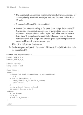 104 Chapter 2 Top of the class
• Use an adjusted consumption rate for other speeds, increasing the rate of
consumption by 1% for each mile per hour that the speed differs from
45 mph.
• Your car should stop if it runs out of fuel.
• Assume that you are traveling at the speed limit, except for random dif-
ferences that you compute each minute by generating a random speed
adjustment between -5 mph and +5 mph. Don’t allow your car to drive
faster than 40 mph above the speed limit. Of course, your car should
not drive slower than 0 mph. If a random speed adjustment produces an
unacceptable speed, generate another one.
Write client code to test this function.
7. Be the computer and predict the output of Example 2.28 (which is client code
for Example 2.27).
EXAMPLE 2.27 src/statics/static3.h
#ifndef _STATIC_3_H_
#define _STATIC_3_H_
#include <string>
using namespace std;
class Client {
public:
Client(string name) : m_Name(name), m_ID(s_SavedID++)
{ }
static int getSavedID() {
if(s_SavedID > m_ID) return s_SavedID;
else return 0;
}
string getName() {return m_Name;}
int getID() {return m_ID; }
private:
string m_Name;
int m_ID;
static int s_SavedID ;
};
#endif
 