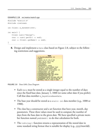 2.15 Exercise: Classes 105
EXAMPLE 2.28 src/statics/static3.cpp
#include "static3.h"
#include <iostream>
int Client::s_SavedID(1000);
int main() {
Client cust1("George");
cout << cust1.getID() << endl;
cout << Client::getName() << endl;
}
8. Design and implement a Date class based on Figure 2.8, subject to the follow-
ing restrictions and suggestions.
FIGURE 2.8 Date UML Class Diagram
• Each Date must be stored as a single integer equal to the number of days
since the fixed base date, January 1, 1000 (or some other date if you prefer).
Call that data member m_DaysSinceBaseDate.
• The base year should be stored as a static int data member (e.g., 1000 or
1900).
• The class has a constructor and a set function that have year, month, day
parameters. These three values must be used to compute the number of
days from the base date to the given date. We have specified a private mem-
ber function named ymd2dsbd() to do that calculation for both.
• The toString() function returns a representation of the stored date in
some standard string format that is suitable for display (e.g., yyyy/mm/dd).
 