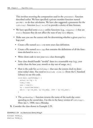 106 Chapter 2 Top of the class
This involves reversing the computation used in the ymd2dsbd() function
described earlier. We have specified a private member function named
getYMD() to do that calculation. We have also suggested a parameter for the
toString() function (bool brief) to provide a choice of date formats.
• We have specified some static utility functions (e.g., leapyear()) that are
static because they do not affect the state of any Date objects.
• Make sure you use the correct rule for determining whether a given year is a
leap year!
• Create a file named date.h to store your class definition.
• Create a file named date.cpp that contains the definitions of all the func-
tions declared in date.h.
• Write client code to test your Date class thoroughly.
• Your class should handle “invalid” dates in a reasonable way (e.g., year
earlier than the base year, month or day out of range, etc.).
• Here is the code for setToToday() that uses the system clock to deter-
mine today’s date. You need to #include <time.h> (from the C Standard
Library) to use this code.
void Date::setToToday() {
struct tm *tp = 0;
time_t now;
now = time(0);
tp = localtime(&now);
set(1 + tp->tm_mon, tp->tm_mday, 1900 + tp->tm_year);
}
• The getWeekDay() function returns the name of the week day corre-
sponding to the stored date. Use this in the fancy version of toString().
Hint: Jan 1, 1900, was a Monday.
9. Consider the class shown in Example 2.29.
EXAMPLE 2.29 src/destructor/demo/thing.h
#ifndef THING_H_
#define THING_H_
 