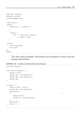 2.15 Exercise: Classes 107
#include <iostream>
#include <string>
using namespace std;
class Thing {
public:
Thing(int n) : m_Num(n) {
}
~Thing() {
cout << "destructor called: "
<< m_Num << endl;
}
private:
string m_String;
int m_Num;
};
#endif
The client code in Example 2.30 constructs several objects in various ways and
destroys most of them.
EXAMPLE 2.30 src/destructor/demo/destructor-demo.cpp
#include "thing.h"
void function(Thing t) {
Thing lt(106);
Thing* tp1 = new Thing(107);
Thing* tp2 = new Thing(108);
delete tp1;
}
int main() {
Thing t1(101), t2(102);
Thing* tp1 = new Thing(103);
function(t1);
{ 1
Thing t3(104);
Thing* tp = new Thing(105);
}
delete tp1;
return 0;
}
 