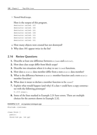 108 Chapter 2 Top of the class
1 Nested block/scope.
Here is the output of this program.
destructor called: 107
destructor called: 106
destructor called: 101
destructor called: 104
destructor called: 103
destructor called: 102
destructor called: 101
a How many objects were created but not destroyed?
b Why does 101 appear twice in the list?
2.16 Review Questions
1. Describe at least one difference between a class and a struct.
2. How does class scope differ from block scope?
3. Describe two situations where it is okay to use friend functions.
4. How does a static data member differ from a non-static data member?
5. What is the difference between a static member function and a non-static
member function?
6. What does it mean to declare a member function to be const?
7. Explain what would happen (and why) if a class T could have a copy construc-
tor with the following prototype?
T::T(T other);
8. Some of the lines marked in Example 2.31 have errors. There are multiple
choices for the answers shown in Example 2.32.
EXAMPLE 2.31 src/quizzes/constquiz.cpp
#include <iostream>
class Point {
public:
Point(int px, int py)
 