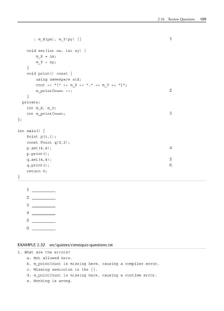 2.16 Review Questions 109
: m_X(px), m_Y(py) {} 1
void set(int nx, int ny) {
m_X = nx;
m_Y = ny;
}
void print() const {
using namespace std;
cout << "[" << m_X << "," << m_Y << "]";
m_printCount ++; 2
}
private:
int m_X, m_Y;
int m_printCount; 3
};
int main() {
Point p(1,1);
const Point q(2,2);
p.set(4,4); 4
p.print();
q.set(4,4); 5
q.print(); 6
return 0;
}
1 _________
2 _________
3 _________
4 _________
5 _________
6 _________
EXAMPLE 2.32 src/quizzes/constquiz-questions.txt
1. What are the errors?
a. Not allowed here.
b. m_pointCount is missing here, causing a compiler error.
c. Missing semicolon in the {}.
d. m_pointCount is missing here, causing a runtime error.
e. Nothing is wrong.
 