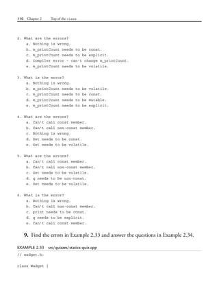 110 Chapter 2 Top of the class
2. What are the errors?
a. Nothing is wrong.
b. m_printCount needs to be const.
c. m_printCount needs to be explicit.
d. Compiler error - can't change m_printCount.
e. m_printCount needs to be volatile.
3. What is the error?
a. Nothing is wrong.
b. m_printCount needs to be volatile.
c. m_printCount needs to be const.
d. m_printCount needs to be mutable.
e. m_printCount needs to be explicit.
4. What are the errors?
a. Can't call const member.
b. Can't call non-const member.
c. Nothing is wrong.
d. Set needs to be const.
e. Set needs to be volatile.
5. What are the errors?
a. Can't call const member.
b. Can't call non-const member.
c. Set needs to be volatile.
d. q needs to be non-const.
e. Set needs to be volatile.
6. What is the error?
a. Nothing is wrong.
b. Can't call non-const member.
c. print needs to be const.
d. q needs to be explicit.
e. Can't call const member.
9. Find the errors in Example 2.33 and answer the questions in Example 2.34.
EXAMPLE 2.33 src/quizzes/statics-quiz.cpp
// wadget.h:
class Wadget {
 