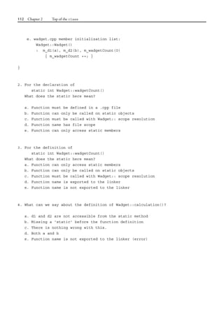 112 Chapter 2 Top of the class
e. wadget.cpp member initialization list:
Wadget::Wadget()
: m_d1(a), m_d2(b), m_wadgetCount(0)
{ m_wadgetCount ++; }
}
2. For the declaration of
static int Wadget::wadgetCount()
What does the static here mean?
a. Function must be defined in a .cpp file
b. Function can only be called on static objects
c. Function must be called with Wadget:: scope resolution
d. Function name has file scope
e. Function can only access static members
3. For the definition of
static int Wadget::wadgetCount()
What does the static here mean?
a. Function can only access static members
b. Function can only be called on static objects
c. Function must be called with Wadget:: scope resolution
d. Function name is exported to the linker
e. Function name is not exported to the linker
4. What can we say about the definition of Wadget::calculation()?
a. d1 and d2 are not accessible from the static method
b. Missing a 'static' before the function definition
c. There is nothing wrong with this.
d. Both a and b
e. Function name is not exported to the linker (error)
 