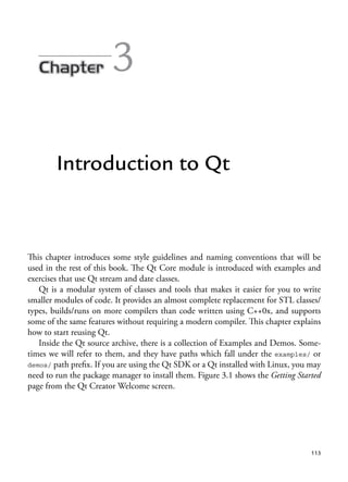 113
3
Introduction to Qt
This chapter introduces some style guidelines and naming conventions that will be
used in the rest of this book. The Qt Core module is introduced with examples and
exercises that use Qt stream and date classes.
Qt is a modular system of classes and tools that makes it easier for you to write
smaller modules of code. It provides an almost complete replacement for STL classes/
types, builds/runs on more compilers than code written using C++0x, and supports
some of the same features without requiring a modern compiler. This chapter explains
how to start reusing Qt.
Inside the Qt source archive, there is a collection of Examples and Demos. Some-
times we will refer to them, and they have paths which fall under the examples/ or
demos/ path prefix. If you are using the Qt SDK or a Qt installed with Linux, you may
need to run the package manager to install them. Figure 3.1 shows the Getting Started
page from the Qt Creator Welcome screen.
 