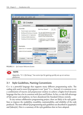 114 Chapter 3 Introduction to Qt
FIGURE 3.1 Qt Creator Welcome Screen
NOTE
Appendix, “C++/Qt Setup,” has some tips for getting quickly set up on various
platforms.
3.1 Style Guidelines, Naming Conventions
C++ is a powerful language that supports many different programming styles. The
coding style used in most Qt programs is not “pure” C++. Instead, it is common to see
a combination of macros and preprocessor trickery to achieve a higher-level dynamic
language that has a lot in common with Java and Python. In fact, to take full advantage
of Qt’s power and simplicity, we have abandoned the Standard Library entirely.
In any serious collaborative programming project, there are likely to be style guide-
lines to improve the readability, reusability, maintainability, and reliability of the code
produced. The semi-official Qt programming style guidelines are described in [qtapistyle]
and [kdestyle]. Here is a summary of the style guidelines that we have adopted.
 