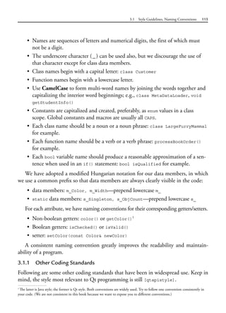 3.1 Style Guidelines, Naming Conventions 115
• Names are sequences of letters and numerical digits, the first of which must
not be a digit.
• The underscore character (_) can be used also, but we discourage the use of
that character except for class data members.
• Class names begin with a capital letter: class Customer
• Function names begin with a lowercase letter.
• Use CamelCase to form multi-word names by joining the words together and
capitalizing the interior word beginnings; e.g., class MetaDataLoader, void
getStudentInfo()
• Constants are capitalized and created, preferably, as enum values in a class
scope. Global constants and macros are usually all CAPS.
• Each class name should be a noun or a noun phrase: class LargeFurryMammal
for example.
• Each function name should be a verb or a verb phrase: processBookOrder()
for example.
• Each bool variable name should produce a reasonable approximation of a sen-
tence when used in an if() statement: bool isQualified for example.
We have adopted a modified Hungarian notation for our data members, in which
we use a common prefix so that data members are always clearly visible in the code:
• data members: m_Color, m_Width—prepend lowercase m_
• static data members: s_Singleton, s_ObjCount—prepend lowercase s_
For each attribute, we have naming conventions for their corresponding getters/setters.
• Non-boolean getters: color() or getColor()1
• Boolean getters: isChecked() or isValid()
• setter: setColor(const Color& newColor)
A consistent naming convention greatly improves the readability and maintain-
ability of a program.
3.1.1 Other Coding Standards
Following are some other coding standards that have been in widespread use. Keep in
mind, the style most relevant to Qt programming is still [qtapistyle].
1
The latter is Java style; the former is Qt style. Both conventions are widely used. Try to follow one convention consistently in
your code. (We are not consistent in this book because we want to expose you to different conventions.)
 