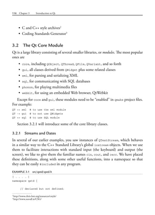 116 Chapter 3 Introduction to Qt
• C and C++ style archives2
• Coding Standards Generator3
3.2 The Qt Core Module
Qt is a large library consisting of several smaller libraries, or modules. The most popular
ones are
• core, including QObject, QThread, QFile, QVariant, and so forth
• gui, all classes derived from QWidget plus some related classes
• xml, for parsing and serializing XML
• sql, for communicating with SQL databases
• phonon, for playing multimedia files
• webkit, for using an embedded Web browser, QtWebkit
Except for core and gui, these modules need to be “enabled” in qmake project files.
For example:
QT += xml # to use the xml module
QT -= gui # to not use QWidgets
QT += sql # to use SQL module
Section 3.2.1 will introduce some of the core library classes.
3.2.1 Streams and Dates
In several of our earlier examples, you saw instances of QTextStream, which behaves
in a similar way to the C++ Standard Library’s global iostream objects. When we use
them to facilitate interactions with standard input (the keyboard) and output (the
screen), we like to give them the familiar names cin, cout, and cerr. We have placed
these definitions, along with some other useful functions, into a namespace so that
they can be easily #included in any program.
EXAMPLE 3.1 src/qstd/qstd.h
[ . . . . ]
namespace qstd {
// declared but not defined:
2
http://www.chris-lott.org/resources/cstyle/
3
http://www.rosvall.ie/CSG/
 