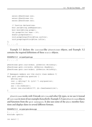 3.2 The Qt Core Module 117
extern QTextStream cout;
extern QTextStream cin;
extern QTextStream cerr;
// function declarations:
bool yes(QString yesNoQuestion);
bool more(QString prompt);
int promptInt(int base = 10);
double promptDouble();
void promptOutputFile(QFile& outfile);
void promptInputFile(QFile& infile);
};
[ . . . . ]
Example 3.1 declares the iostream-like QTextStream objects, and Example 3.2
contains the required definitions of these static objects.
EXAMPLE 3.2 src/qstd/qstd.cpp
[ . . . . ]
QTextStream qstd::cout(stdout, QIODevice::WriteOnly);
QTextStream qstd::cin(stdin, QIODevice::ReadOnly);
QTextStream qstd::cerr(stderr, QIODevice::WriteOnly);
/* Namespace members are like static class members */
bool qstd::yes(QString question) {
QString ans;
cout << QString(" %1 [y/n]? ").arg(question);
cout.flush();
ans = cin.readLine();
return (ans.startsWith("Y", Qt::CaseInsensitive));
}
QTextStream works with Unicode QString and other Qt types, so we use it instead
of iostream in most of our examples henceforth. Example 3.3 uses QTextStream objects
and functions from the qstd namespace. It also uses some of the QDate member func-
tions and displays dates in several different formats.
EXAMPLE 3.3 src/qtio/qtio-demo.cpp
[ . . . . ]
#include <qstd.h>
int main() {
 